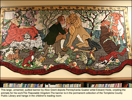 This large, unnamed, quilted banner by Alice grant depicts Pennsylvania Quaker artist Edward Hicks, creating animals for his work The Peaceable Kingdom. The banner is in the permanent collection of the Tompkins County Public Library (Ithaca, New York) and hangs in the children's reading room.